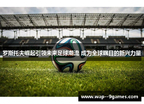 罗斯托夫崛起引领未来足球潮流 成为全球瞩目的新兴力量 罗斯托夫崛起引领未来足球潮流 成为全球瞩目的新兴力量