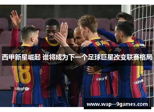 西甲新星崛起 谁将成为下一个足球巨星改变联赛格局 西甲新星崛起 谁将成为下一个足球巨星改变联赛格局