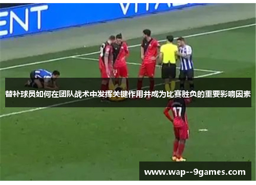 替补球员如何在团队战术中发挥关键作用并成为比赛胜负的重要影响因素 替补球员如何在团队战术中发挥关键作用并成为比赛胜负的重要影响因素