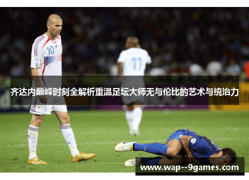 齐达内巅峰时刻全解析重温足坛大师无与伦比的艺术与统治力 齐达内巅峰时刻全解析重温足坛大师无与伦比的艺术与统治力