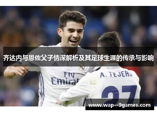 齐达内与恩佐父子情深解析及其足球生涯的传承与影响 齐达内与恩佐父子情深解析及其足球生涯的传承与影响