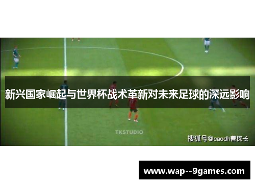新兴国家崛起与世界杯战术革新对未来足球的深远影响 新兴国家崛起与世界杯战术革新对未来足球的深远影响