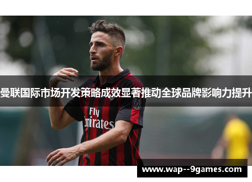 曼联国际市场开发策略成效显著推动全球品牌影响力提升